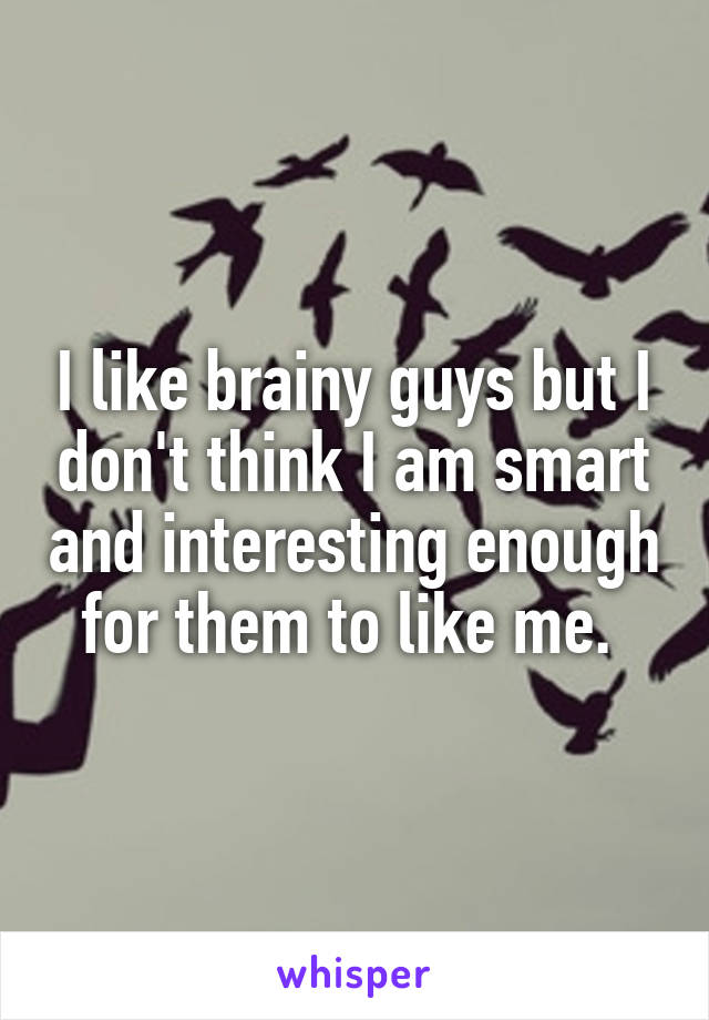 I like brainy guys but I don't think I am smart and interesting enough for them to like me. 