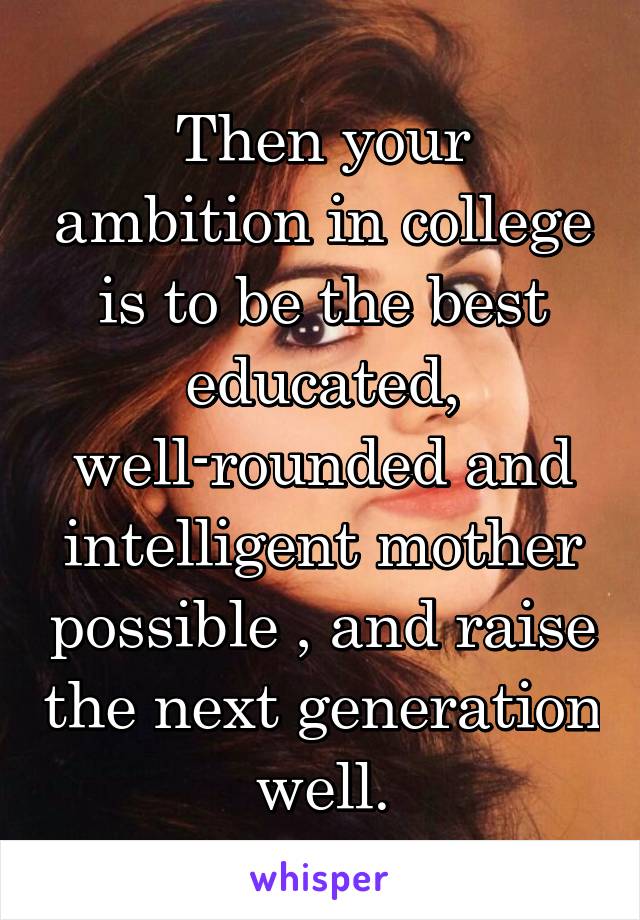 Then your ambition in college is to be the best educated, well-rounded and intelligent mother possible , and raise the next generation well.