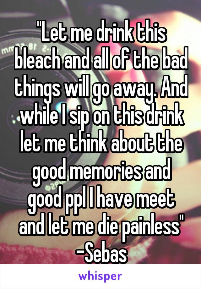 "Let me drink this bleach and all of the bad things will go away. And while I sip on this drink let me think about the good memories and good ppl I have meet and let me die painless"
-Sebas