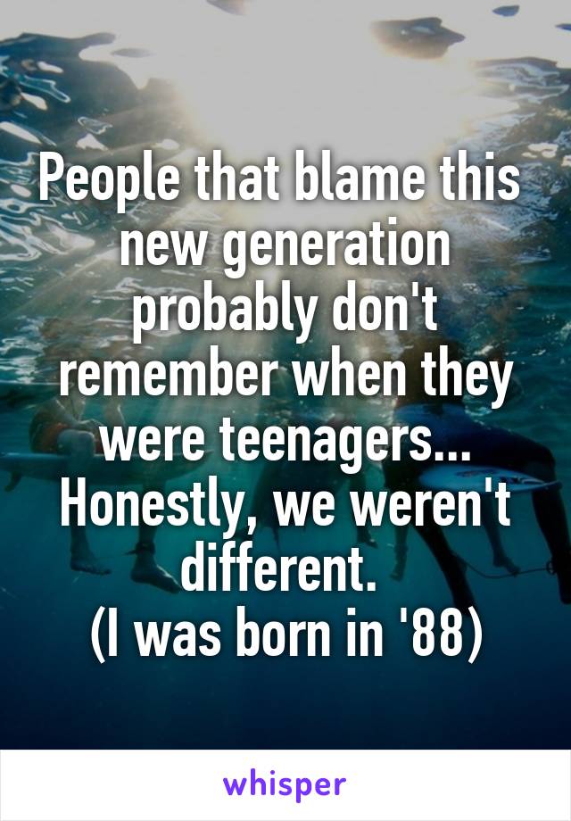 People that blame this  new generation probably don't remember when they were teenagers... Honestly, we weren't different. 
(I was born in '88)