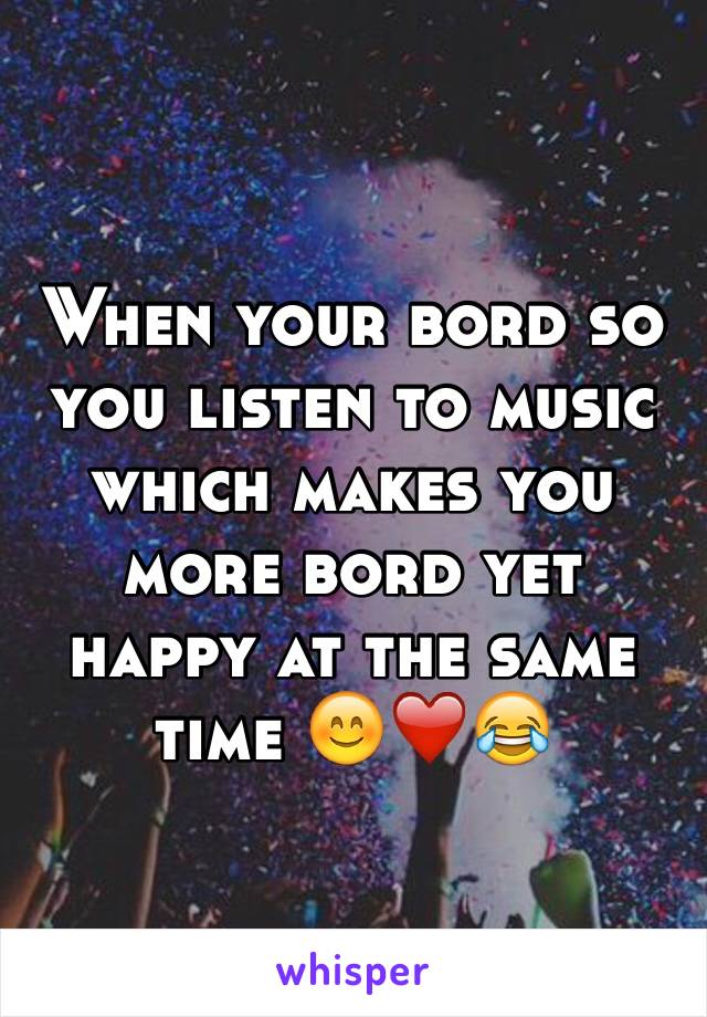 When your bord so you listen to music which makes you more bord yet happy at the same time 😊❤️😂