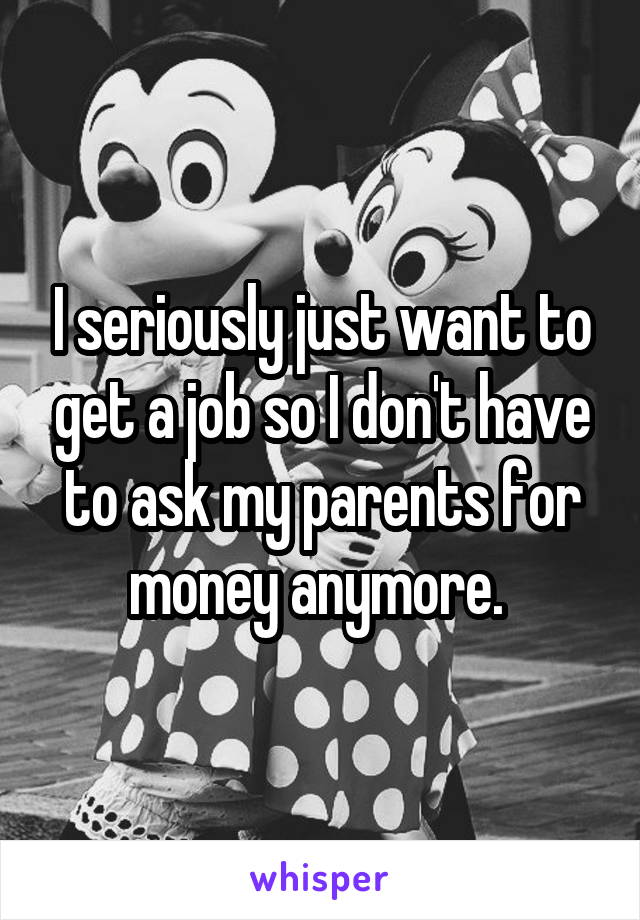 I seriously just want to get a job so I don't have to ask my parents for money anymore. 