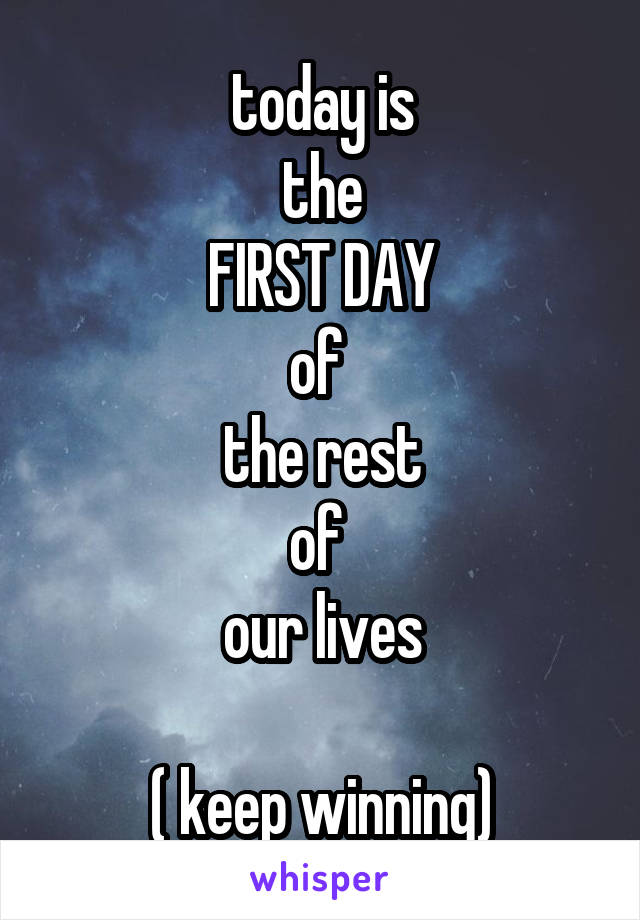 today is
the
FIRST DAY
of 
the rest
of 
our lives

( keep winning)