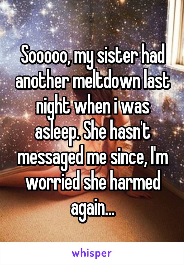 Sooooo, my sister had another meltdown last night when i was asleep. She hasn't messaged me since, I'm worried she harmed again...