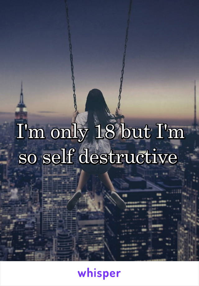 I'm only 18 but I'm so self destructive 