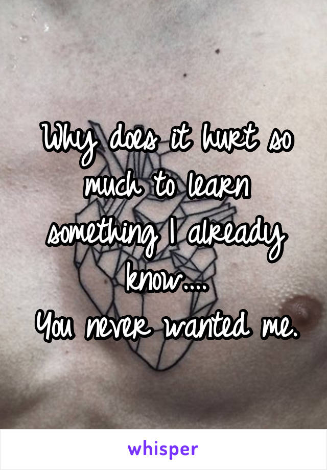 Why does it hurt so much to learn something I already know....
You never wanted me.