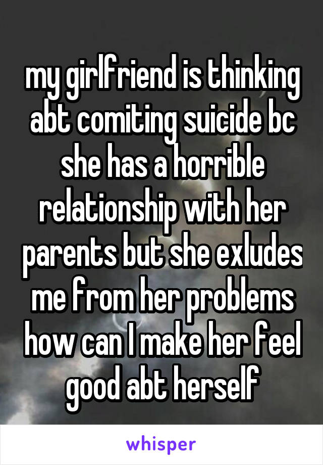 my girlfriend is thinking abt comiting suicide bc she has a horrible relationship with her parents but she exludes me from her problems how can I make her feel good abt herself