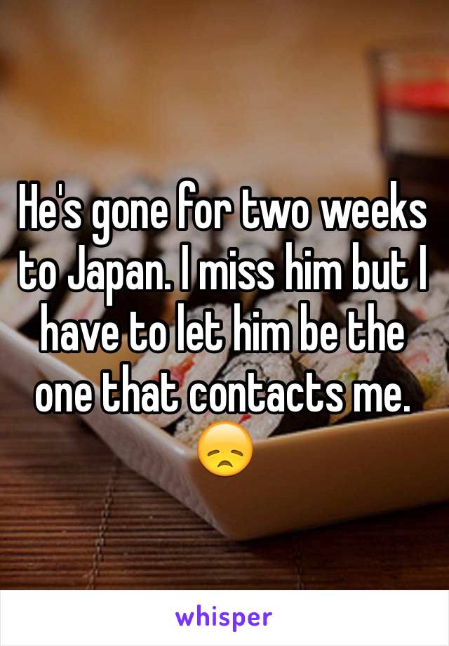 He's gone for two weeks to Japan. I miss him but I have to let him be the one that contacts me. 😞