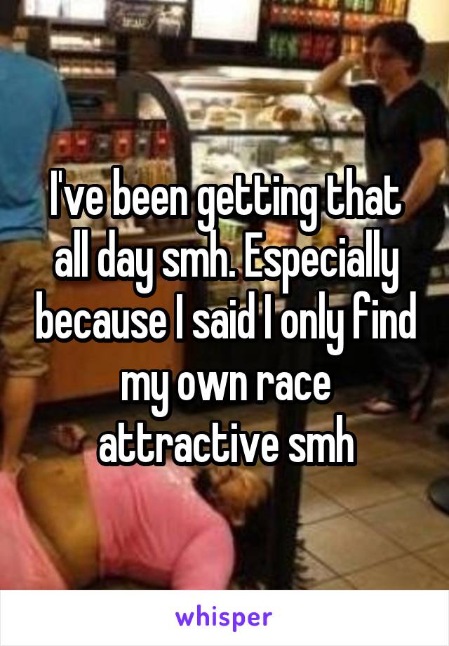 I've been getting that all day smh. Especially because I said I only find my own race attractive smh