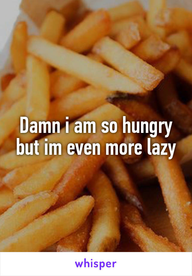 Damn i am so hungry but im even more lazy