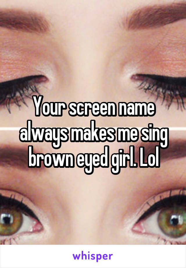 Your screen name always makes me sing brown eyed girl. Lol