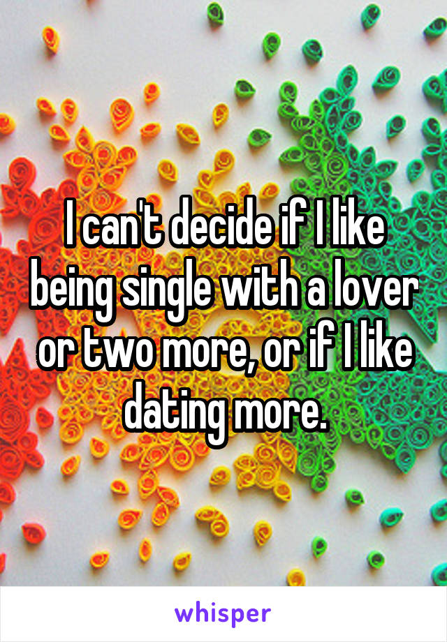 I can't decide if I like being single with a lover or two more, or if I like dating more.