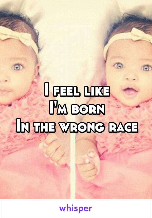 I feel like
I'm born
In the wrong race