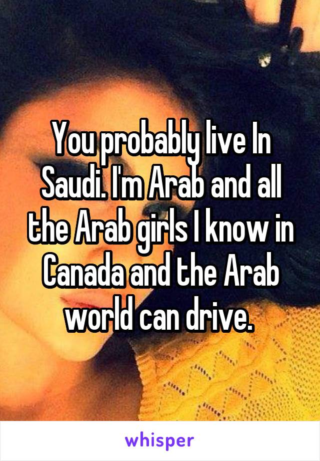 You probably live In Saudi. I'm Arab and all the Arab girls I know in Canada and the Arab world can drive. 