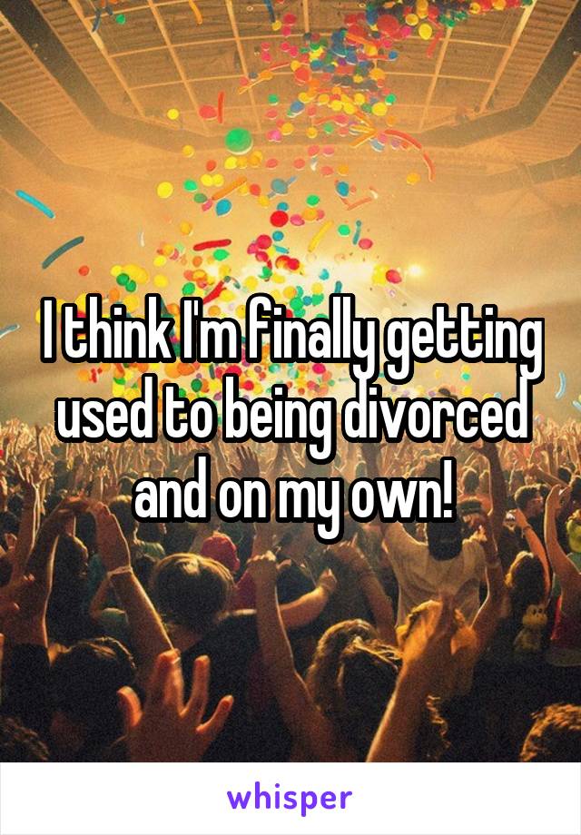 I think I'm finally getting used to being divorced and on my own!