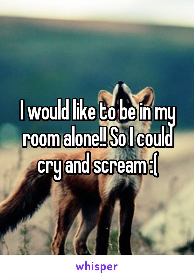 I would like to be in my room alone!! So I could cry and scream :(