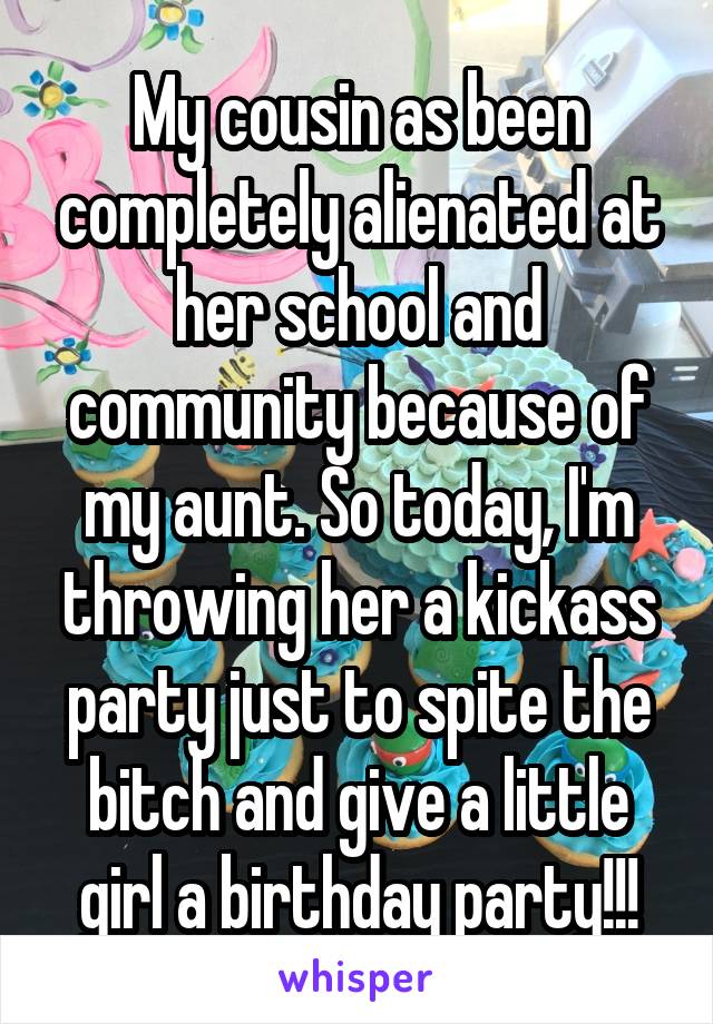 My cousin as been completely alienated at her school and community because of my aunt. So today, I'm throwing her a kickass party just to spite the bitch and give a little girl a birthday party!!!