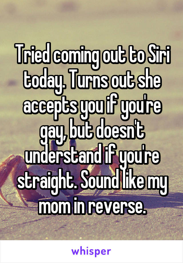 Tried coming out to Siri today. Turns out she accepts you if you're gay, but doesn't understand if you're straight. Sound like my mom in reverse.