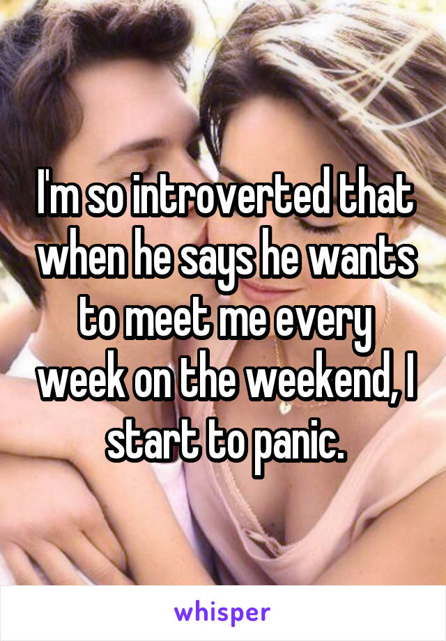 I'm so introverted that when he says he wants to meet me every week on the weekend, I start to panic.