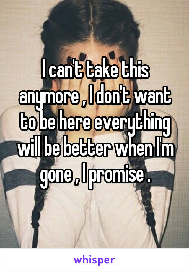 I can't take this anymore , I don't want to be here everything will be better when I'm gone , I promise .
