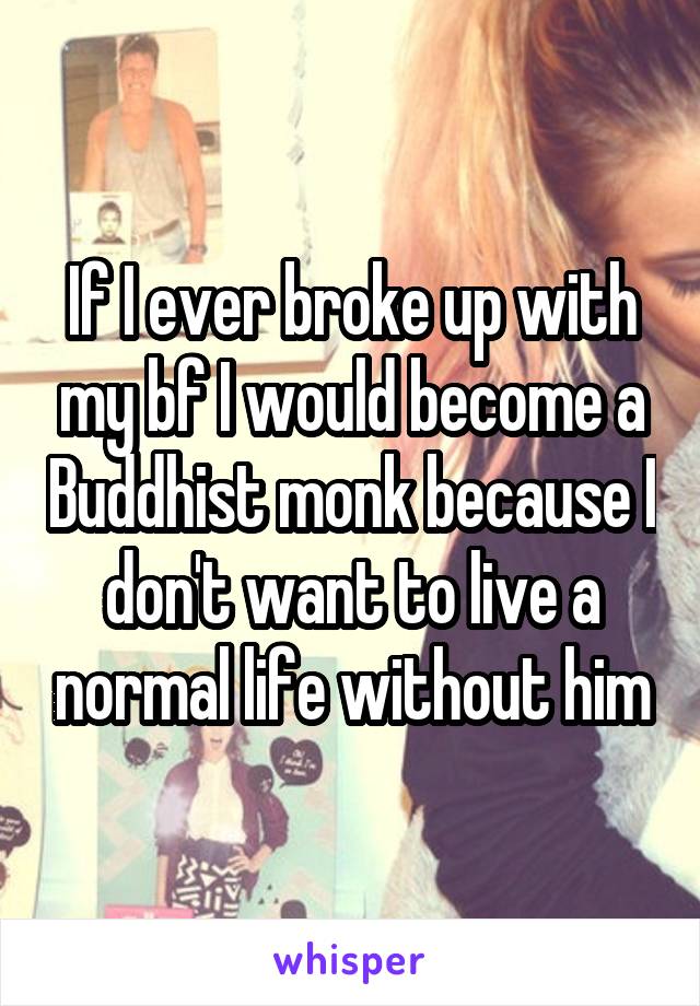 If I ever broke up with my bf I would become a Buddhist monk because I don't want to live a normal life without him