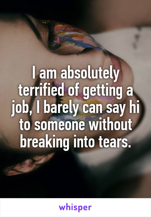 I am absolutely terrified of getting a job, I barely can say hi to someone without breaking into tears.