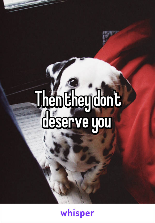 Then they don't deserve you 