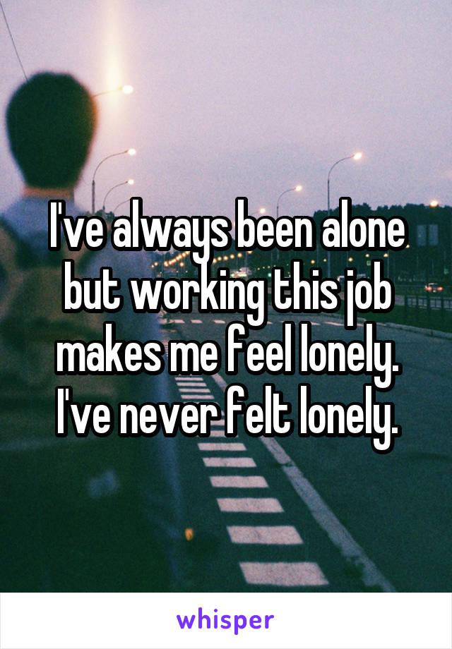 I've always been alone but working this job makes me feel lonely. I've never felt lonely.