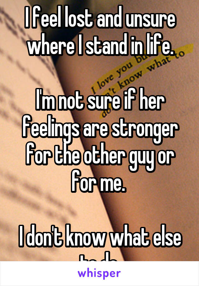 I feel lost and unsure where I stand in life.

I'm not sure if her feelings are stronger for the other guy or for me. 

I don't know what else to do.