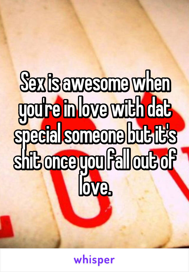 Sex is awesome when you're in love with dat special someone but it's shit once you fall out of love.