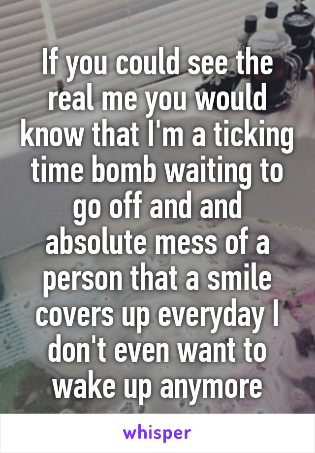 If you could see the real me you would know that I'm a ticking time bomb waiting to go off and and absolute mess of a person that a smile covers up everyday I don't even want to wake up anymore