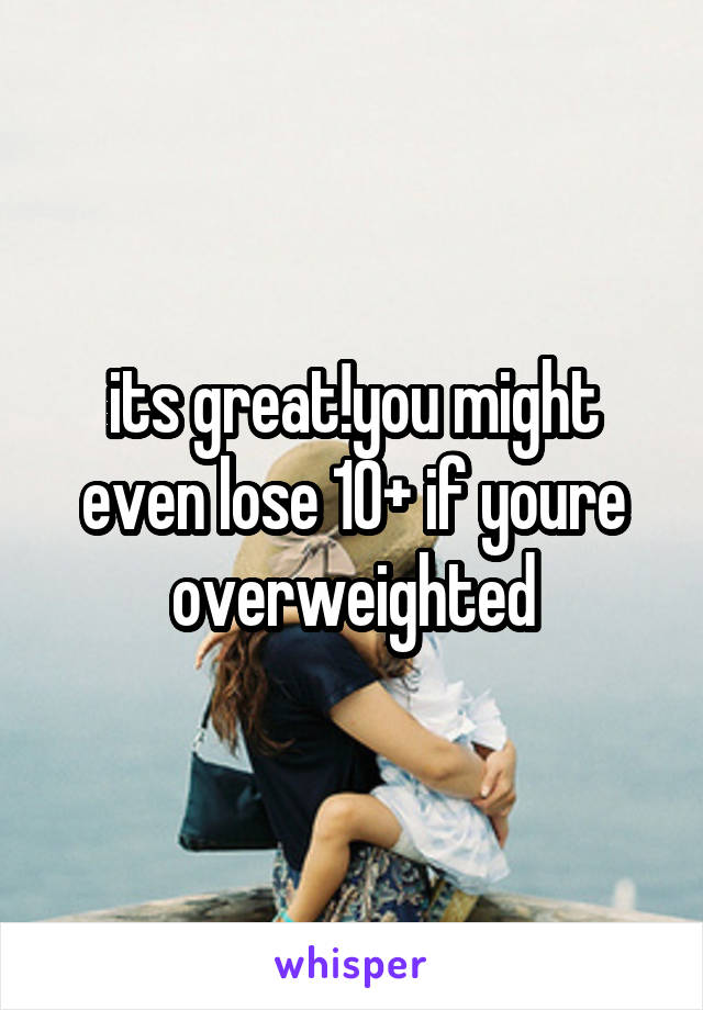 its great!you might even lose 10+ if youre overweighted