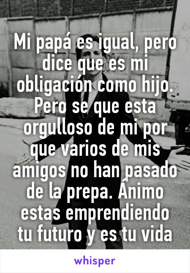 Mi papá es igual, pero dice que es mi obligación como hijo. Pero se que esta orgulloso de mi por que varios de mis amigos no han pasado de la prepa. Ánimo estas emprendiendo tu futuro y es tu vida