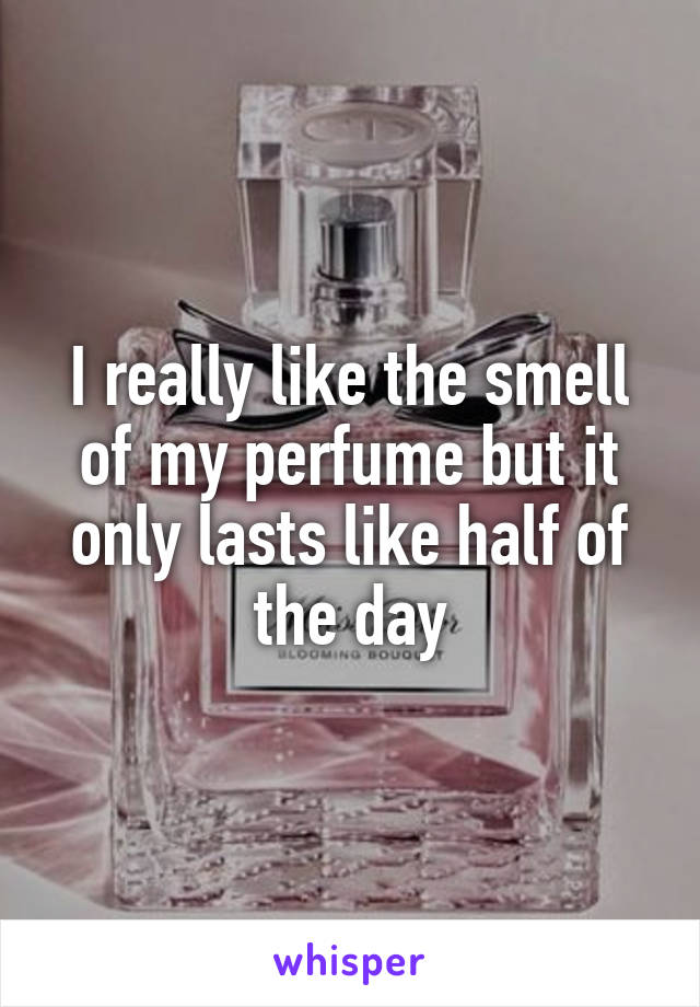 I really like the smell of my perfume but it only lasts like half of the day