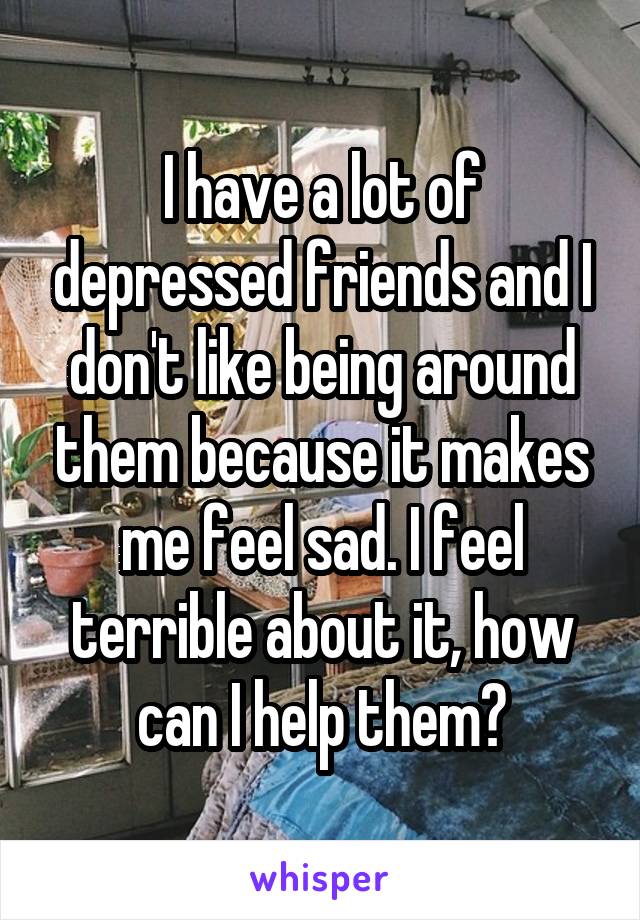 I have a lot of depressed friends and I don't like being around them because it makes me feel sad. I feel terrible about it, how can I help them?