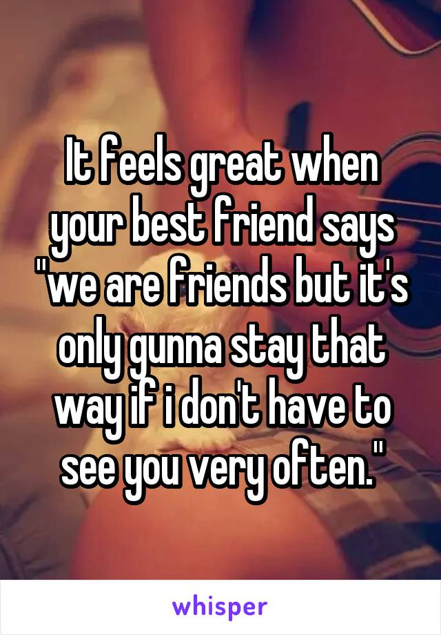 It feels great when your best friend says "we are friends but it's only gunna stay that way if i don't have to see you very often."