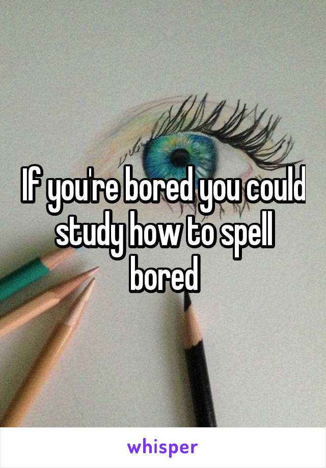 If you're bored you could study how to spell bored