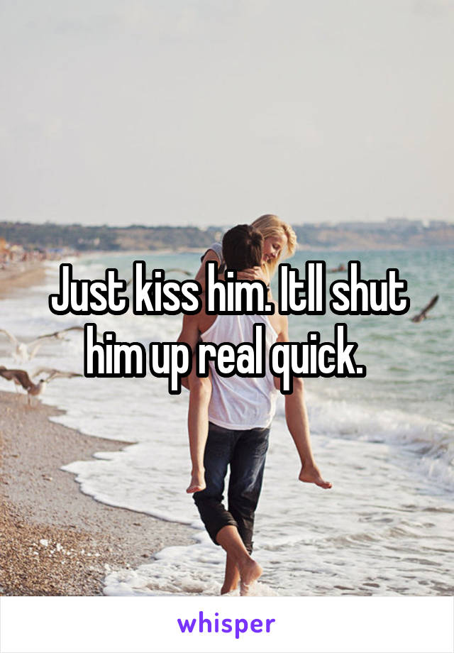 Just kiss him. Itll shut him up real quick. 