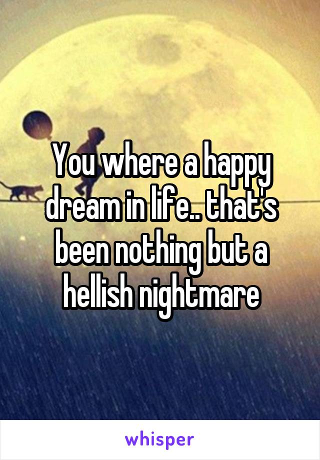 You where a happy dream in life.. that's been nothing but a hellish nightmare