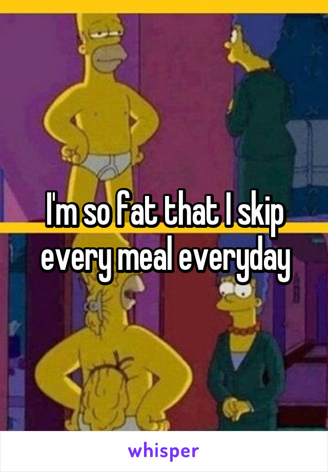 I'm so fat that I skip every meal everyday