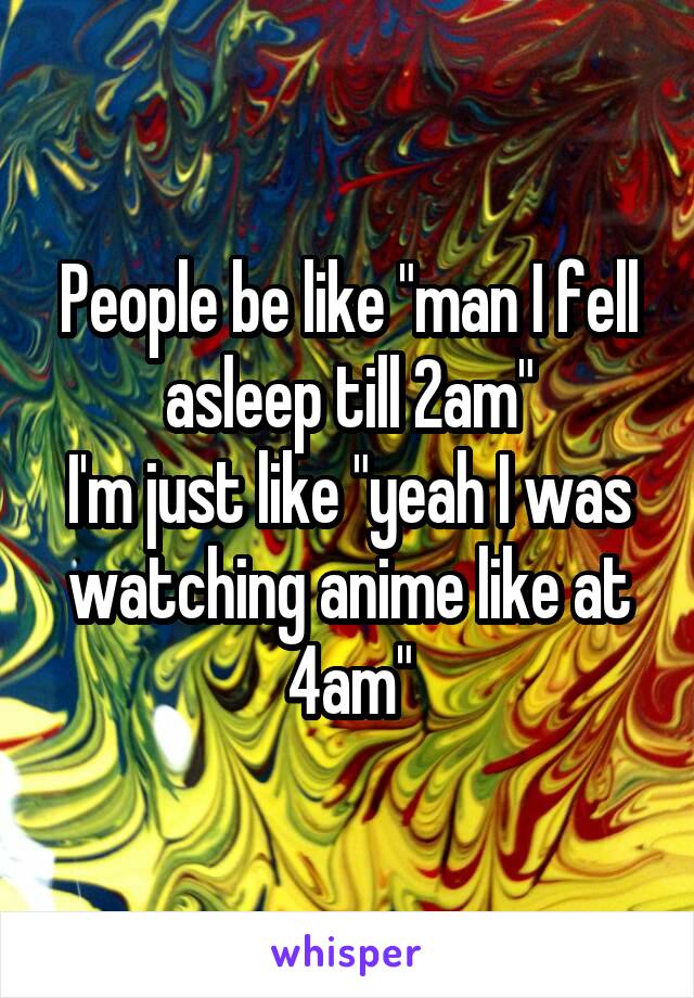 People be like "man I fell asleep till 2am"
I'm just like "yeah I was watching anime like at 4am"