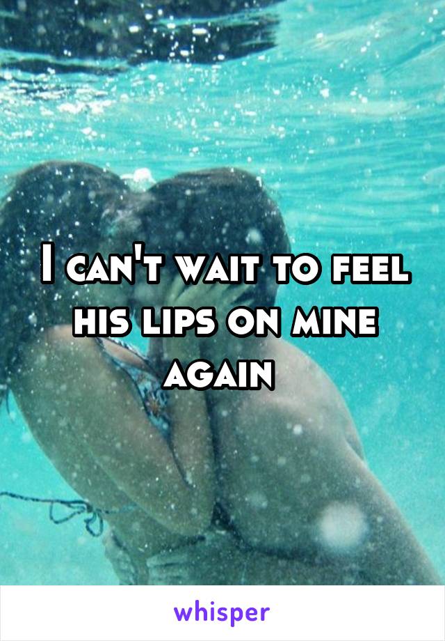 I can't wait to feel his lips on mine again 