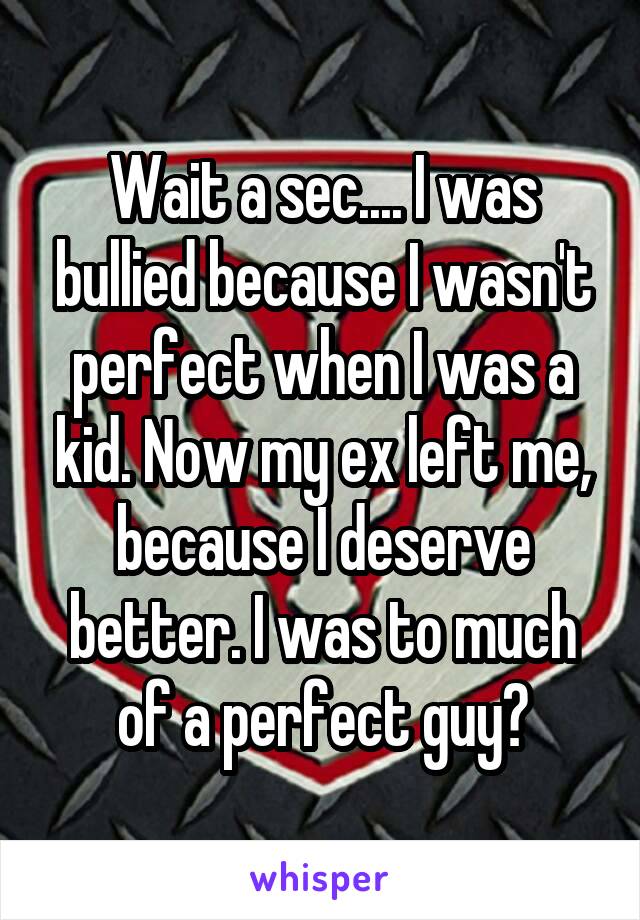 Wait a sec.... I was bullied because I wasn't perfect when I was a kid. Now my ex left me, because I deserve better. I was to much of a perfect guy?