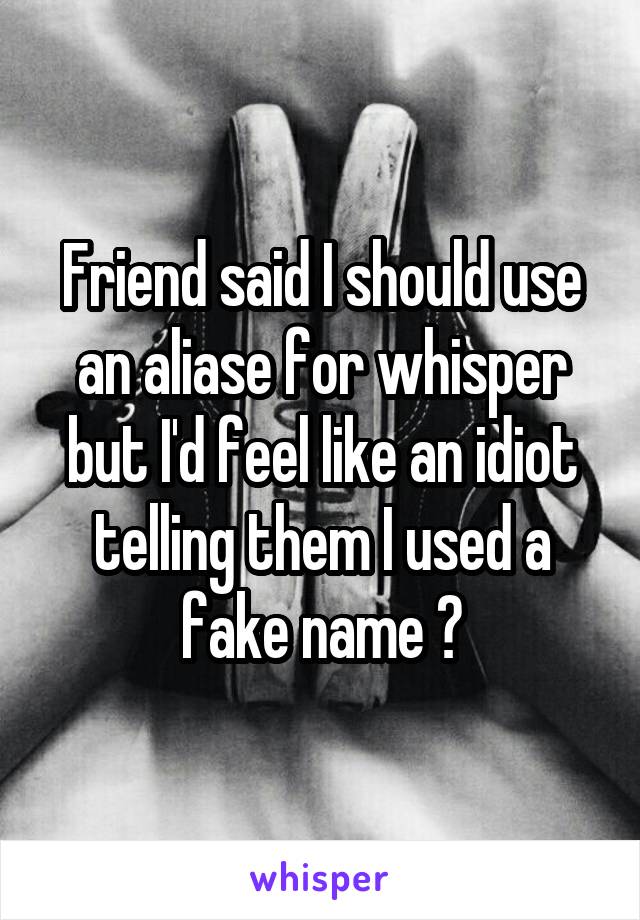 Friend said I should use an aliase for whisper but I'd feel like an idiot telling them I used a fake name 😂