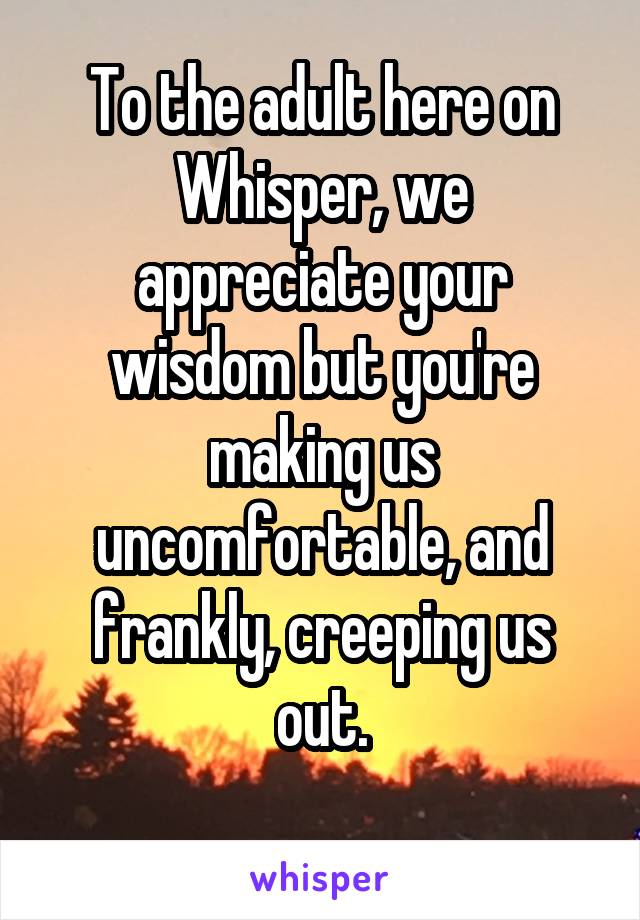 To the adult here on Whisper, we appreciate your wisdom but you're making us uncomfortable, and frankly, creeping us out.
