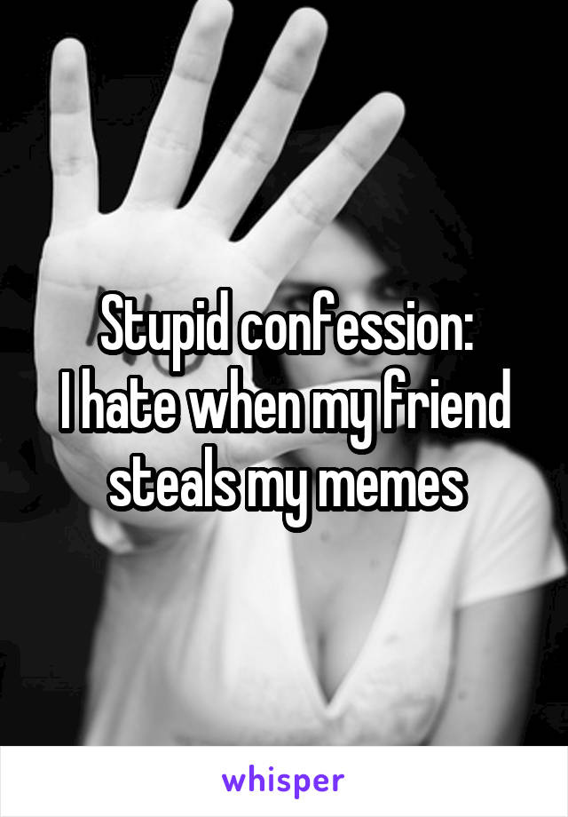 Stupid confession:
I hate when my friend steals my memes