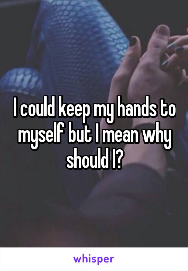 I could keep my hands to myself but I mean why should I?