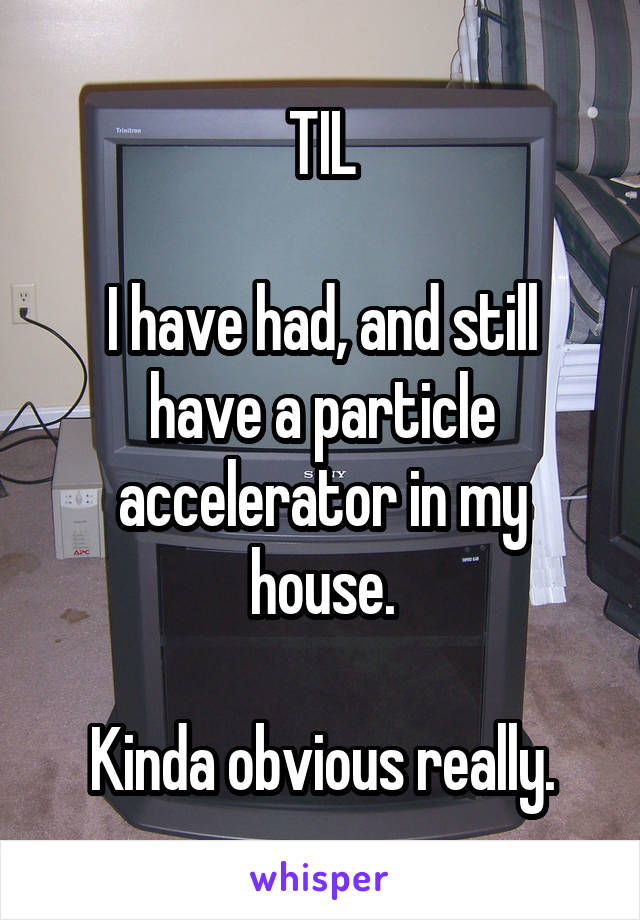 TIL

I have had, and still have a particle accelerator in my house.

Kinda obvious really.