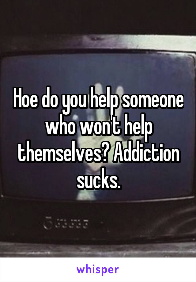 Hoe do you help someone who won't help themselves? Addiction sucks.