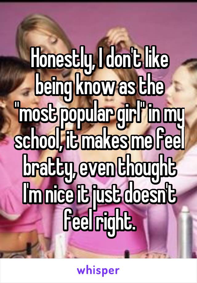 Honestly, I don't like being know as the "most popular girl" in my school, it makes me feel bratty, even thought I'm nice it just doesn't feel right.